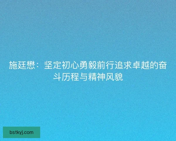 施廷懋：坚定初心勇毅前行追求卓越的奋斗历程与精神风貌