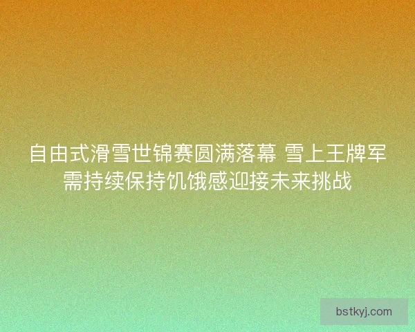 自由式滑雪世锦赛圆满落幕 雪上王牌军需持续保持饥饿感迎接未来挑战